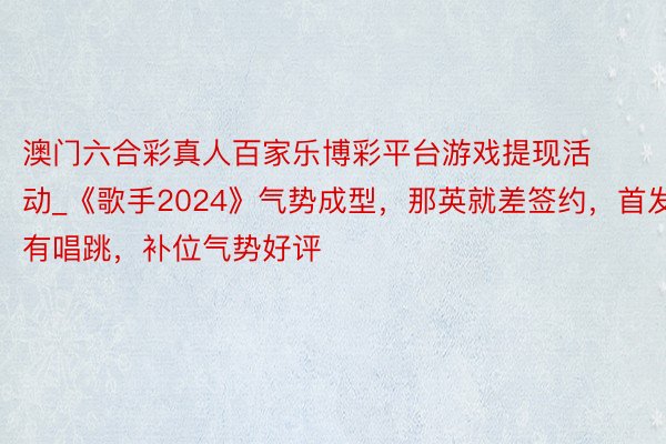 澳门六合彩真人百家乐博彩平台游戏提现活动_《歌手2024》气势成型，那英就差签约，首发有唱跳，补位气势好评