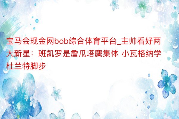 宝马会现金网bob综合体育平台_主帅看好两大新星：班凯罗是詹瓜塔麇集体 小瓦格纳学杜兰特脚步