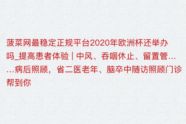 菠菜网最稳定正规平台2020年欧洲杯还举办吗_提高患者体验 | 中风、吞咽休止、留置管……病后照顾，省二医老年、脑卒中随访照顾门诊帮到你