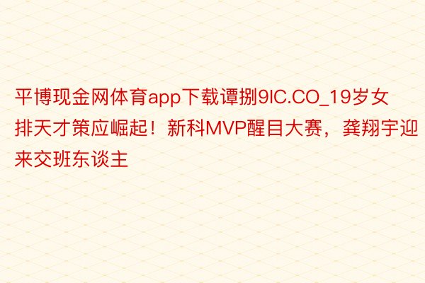 平博现金网体育app下载谭捌9IC.CO_19岁女排天才策应崛起！新科MVP醒目大赛，龚翔宇迎来交班东谈主