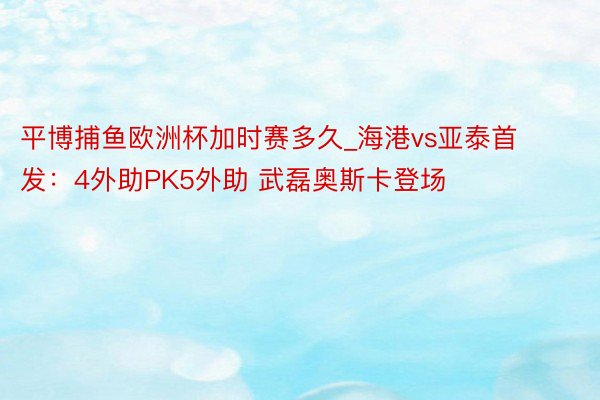 平博捕鱼欧洲杯加时赛多久_海港vs亚泰首发：4外助PK5外助 武磊奥斯卡登场