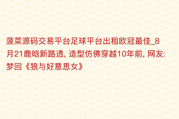 菠菜源码交易平台足球平台出租欧冠最佳_8月21鹿晗新路透, 造型仿佛穿越10年前, 网友: 梦回《狼与好意思女》