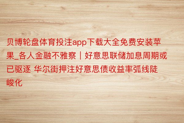 贝博轮盘体育投注app下载大全免费安装苹果_各人金融不雅察｜好意思联储加息周期或已驱逐 华尔街押注好意思债收益率弧线陡峻化