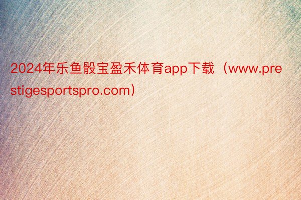 2024年乐鱼骰宝盈禾体育app下载（www.prestigesportspro.com）