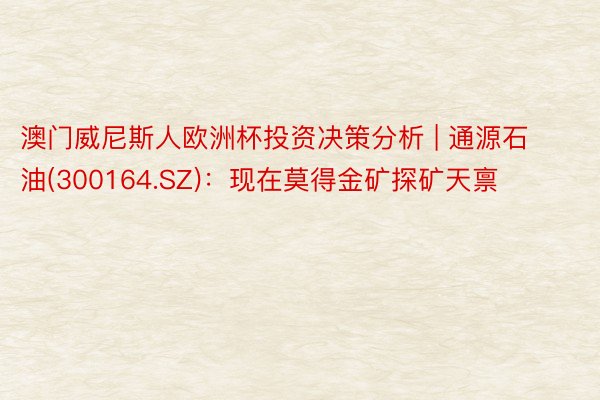 澳门威尼斯人欧洲杯投资决策分析 | 通源石油(300164.SZ)：现在莫得金矿探矿天禀