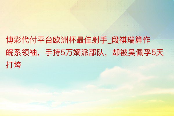 博彩代付平台欧洲杯最佳射手_段祺瑞算作皖系领袖，手持5万嫡派部队，却被吴佩孚5天打垮