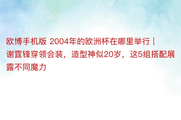 欧博手机版 2004年的欧洲杯在哪里举行 | 谢霆锋穿领会装，造型神似20岁，这5组搭配展露不同魔力