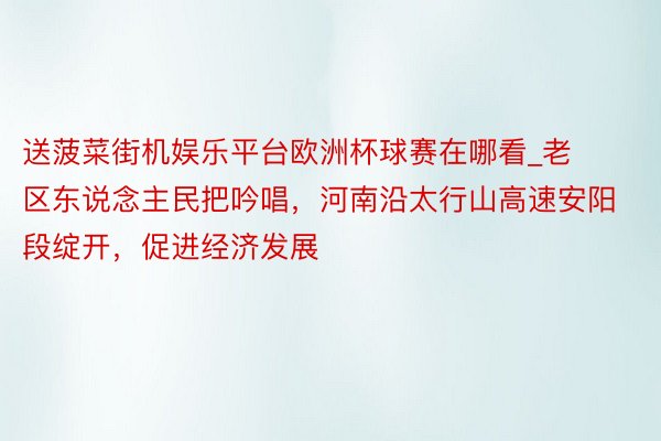 送菠菜街机娱乐平台欧洲杯球赛在哪看_老区东说念主民把吟唱，河南沿太行山高速安阳段绽开，促进经济发展