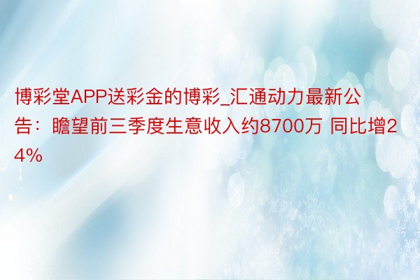 博彩堂APP送彩金的博彩_汇通动力最新公告：瞻望前三季度生意收入约8700万 同比增24%